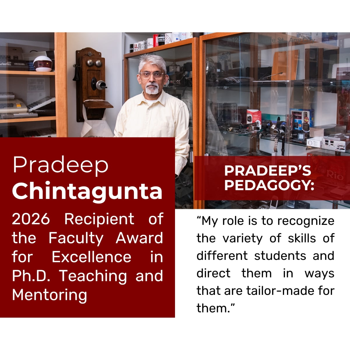 Picture of a faculty member wearing glasses and a white button-up shirt in front of a glass cabinet with technological devices. Text over the photo reads: Pradeep Chintagunta, 2026 Recipient of the Faculty Award for Excellence in Ph.D. Teaching and Mentoring, and Pradeep's Pedagogy: "My role is to recognize the variety of skills of different students and direct them in ways that are tailor-made for them.” 
