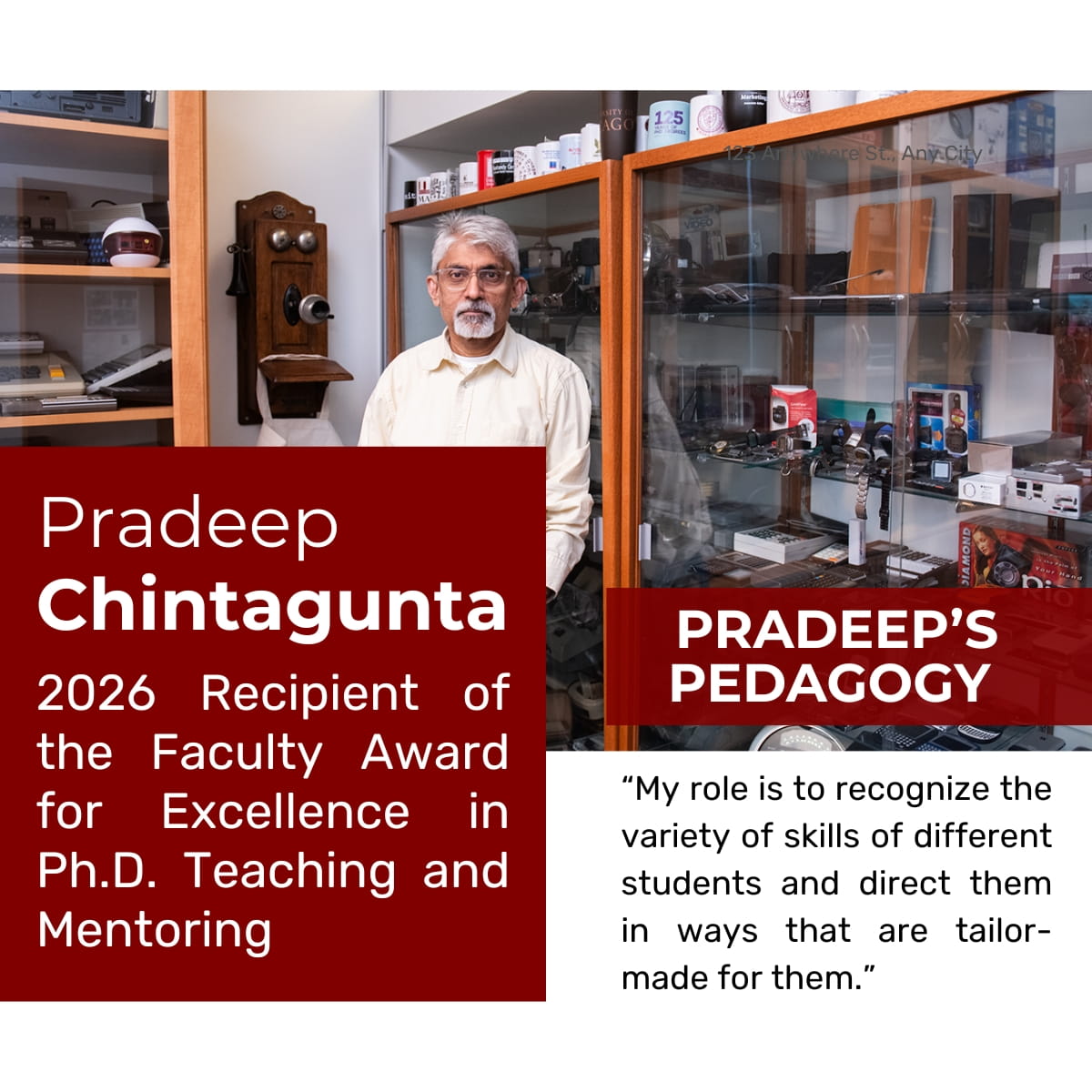 Picture of a faculty member wearing glasses and a white button-up shirt in front of a glass cabinet with technological devices. Text over the photo reads: Pradeep Chintagunta, 2026 Recipient of the Faculty Award for Excellence in Ph.D. Teaching and Mentoring, and Pradeep's Pedagogy: "My role is to recognize the variety of skills of different students and direct them in ways that are tailor-made for them.” 